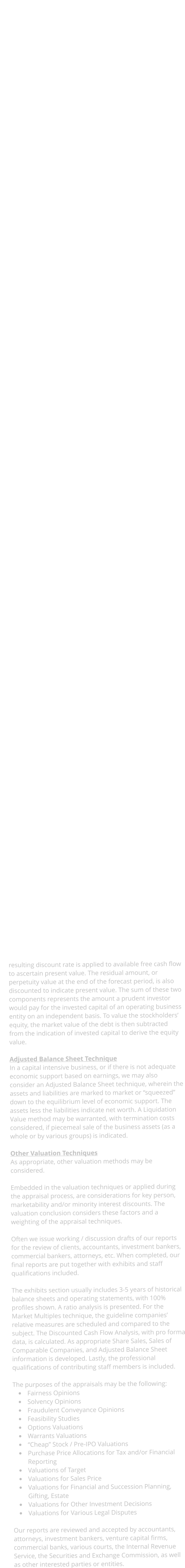 Generally, our business valuation reports are divided into the transmittal, introduction, description, financial review, valuation, and exhibits sections. The transmittal section contains the report cover page, the letter of transmittal with the salient valuation data and information, the certification page, the statement of limiting conditions, and the table of contents. Contained in the introduction section is the appraisal date, appraisal purpose, definition of value, a discussion of the format of the report, and sources of information. A review of national economic trends leads the descriptive section, followed by industry and subject company data. In the company discussion, we review the history and nature of the firm, competition and prospects, as well as offering appraisal related financial statement observations. In the valuation section, we most often employ a multi-faceted Capital Markets technique, if available a Share Sales technique and/or Sales of Comparable Companies, usually a Discounted Cash Flow analysis, and possibly the Adjusted Balance Sheet technique.  Capital Markets Technique In the Capital Markets technique, various financial measures of the company are compared to those of a guideline sample of publicly traded companies. Generally, these guideline companies are in the same or similar lines of business as the subject and/or have similar operating characteristics. While the ratio of price to earnings (P/E ratio) is the most commonly quoted multiple, use of other measures may prove useful. Other indicators may be worthy of consideration depending upon the company / guideline characteristics, industry, profitability and/or cash flow, etc. In our appraisals, five measures are most often used.  	Stock Price / After Tax Earnings 	Stock Price / After Tax Cash Flow 	Total Invested Capital / Earnings Before Interest and Taxes (EBIT) 	Total Invested Capital / Earnings Before Interest, Taxes and Depreciation / Amortization (EBITDA) 	Total Invested Capital / Revenues  These measures are used in conjunction with each other and offer an indication of pricing behavior of investors and sellers. The first two measures define stock value directly, while the last three define the value of total invested capital (equity plus non-current debt). Use of these measures helps to eliminate the effects of differences in capital structure among the guideline companies and the subject. Once the value of total invested capital is estimated, the total market value of the debt is subtracted, resulting in an indicator of equity value.  It should be noted that to properly apply market multiples, certain adjustments may be made to take into account difference in specific business and operating characteristics between the subject and the guideline companies. In addition, further adjustments may be made to reflect the differences in marketability between the subject and the guideline counterparts.  Share Sales Where there have been recent exchanges of shares of the subjects stock, the prices and terms of those exchanges are examined. Clearly, if such exchanges represent arms length transactions, they may be considered as significant indicators of value. In closely held companies, however, these transactions are frequently between related parties and do not meet the criterion of an arms length transaction.  Sales of Comparable Companies Examining transactions involving the sale of companies in similar lines of business as the subject company can also be useful in gaining insight on the value of the subject company. Care is used in the consideration of these transactions since the full nature of terms and conditions is frequently not available. Such issues as covenants not to compete, seller financing, and distressed sales can effect the reported sale price. When the valuation of the subject involves less than a controlling interest in the company, adjustments are made to the comparable sale price to eliminate the control premium that is part of the transaction price.  Discounted Cash Flow Technique In the Discounted Cash Flow technique, a pro forma analysis is made of the company to estimate the available cash flow on an un-leveraged basis. Available cash flow is the amount that could be paid out to the providers of debt and equity capital without impairment of business operations.  Available debt-free cash flow is determined as follows: Net Income Before Taxes and Interest Minus (-) Provision for Income Taxes Plus (+) Depreciation and Amortization Minus (-) Capital Expenditures Minus (-) Additional Working Capital Equals (=) Available Cash Flow  The Capital Asset Pricing Model considers the theoretical risk-less rate, company size, and relative volatility compared to the public markets. The result is utilized considering the relationship between debt and equity to ascertain the Weighted Average Cost of Capital. The resulting discount rate is applied to available free cash flow to ascertain present value. The residual amount, or perpetuity value at the end of the forecast period, is also discounted to indicate present value. The sum of these two components represents the amount a prudent investor would pay for the invested capital of an operating business entity on an independent basis. To value the stockholders equity, the market value of the debt is then subtracted from the indication of invested capital to derive the equity value.  Adjusted Balance Sheet Technique In a capital intensive business, or if there is not adequate economic support based on earnings, we may also consider an Adjusted Balance Sheet technique, wherein the assets and liabilities are marked to market or squeezed down to the equilibrium level of economic support. The assets less the liabilities indicate net worth. A Liquidation Value method may be warranted, with termination costs considered, if piecemeal sale of the business assets (as a whole or by various groups) is indicated.  Other Valuation Techniques As appropriate, other valuation methods may be considered.  Embedded in the valuation techniques or applied during the appraisal process, are considerations for key person, marketability and/or minority interest discounts. The valuation conclusion considers these factors and a weighting of the appraisal techniques.  Often we issue working / discussion drafts of our reports for the review of clients, accountants, investment bankers, commercial bankers, attorneys, etc. When completed, our final reports are put together with exhibits and staff qualifications included.    The exhibits section usually includes 3-5 years of historical balance sheets and operating statements, with 100% profiles shown. A ratio analysis is presented. For the Market Multiples technique, the guideline companies relative measures are scheduled and compared to the subject. The Discounted Cash Flow Analysis, with pro forma data, is calculated. As appropriate Share Sales, Sales of Comparable Companies, and Adjusted Balance Sheet information is developed. Lastly, the professional qualifications of contributing staff members is included.  The purposes of the appraisals may be the following: 	Fairness Opinions 	Solvency Opinions 	Fraudulent Conveyance Opinions 	Feasibility Studies 	Options Valuations 	Warrants Valuations 	Cheap Stock / Pre-IPO Valuations 	Purchase Price Allocations for Tax and/or Financial Reporting 	Valuations of Target 	Valuations for Sales Price 	Valuations for Financial and Succession Planning, Gifting, Estate 	Valuations for Other Investment Decisions 	Valuations for Various Legal Disputes  Our reports are reviewed and accepted by accountants, attorneys, investment bankers, venture capital firms, commercial banks, various courts, the Internal Revenue Service, the Securities and Exchange Commission, as well as other interested parties or entities.